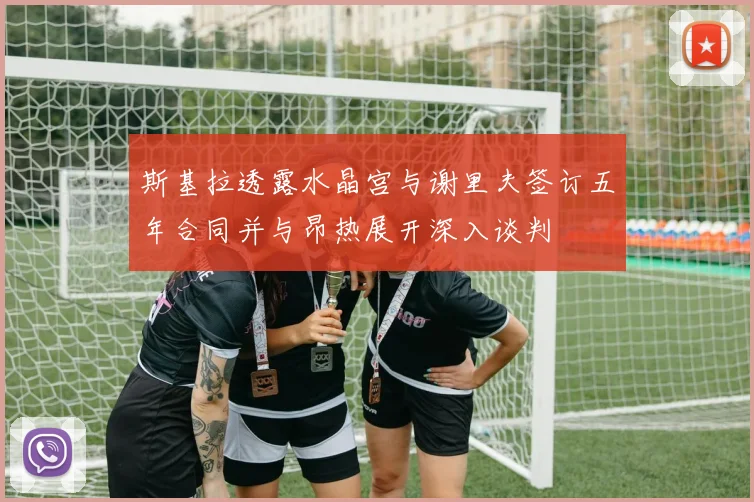 斯基拉透露水晶宫与谢里夫签订五年合同并与昂热展开深入谈判
