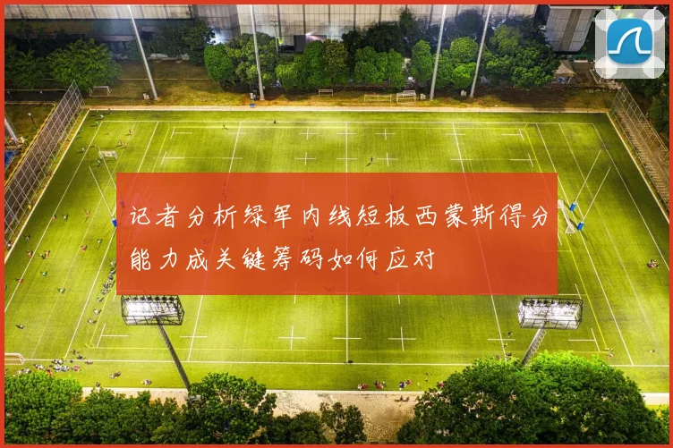 记者分析绿军内线短板西蒙斯得分能力成关键筹码如何应对