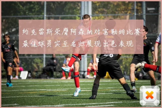 约克雷斯荣膺阿森纳对富勒姆比赛最佳球员实至名归展现出色表现