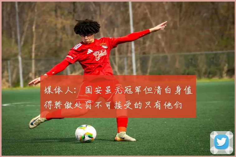 媒体人：国安虽无冠军但清白身值得骄傲处罚不可接受的只有他们