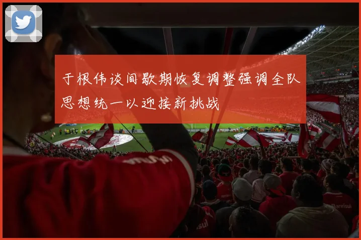 于根伟谈间歇期恢复调整强调全队思想统一以迎接新挑战
