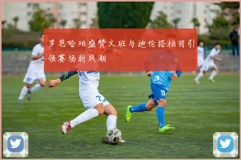 罗恩哈珀盛赞文班与迪伦搭档将引领赛场新风潮