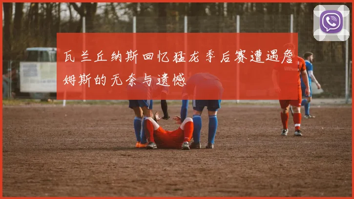 瓦兰丘纳斯回忆猛龙季后赛遭遇詹姆斯的无奈与遗憾