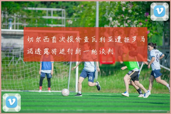 切尔西首次报价查瓦利亚遭拒罗马诺透露将进行新一轮谈判